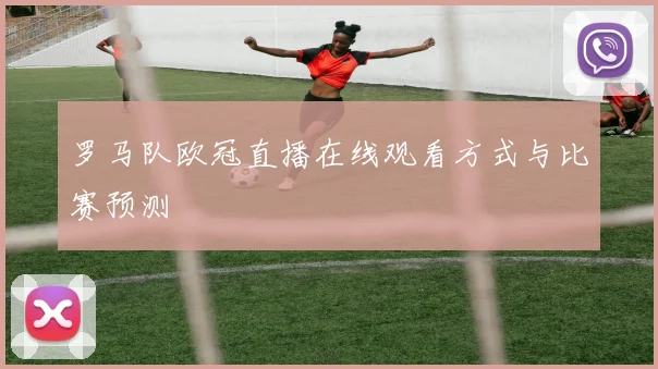 罗马队欧冠直播在线观看方式与比赛预测