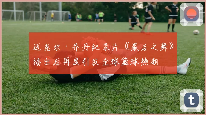 迈克尔·乔丹纪录片《最后之舞》播出后再度引发全球篮球热潮