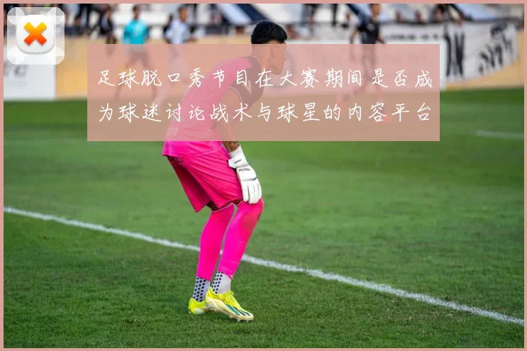 足球脱口秀节目在大赛期间是否成为球迷讨论战术与球星的内容平台